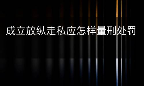 成立放纵走私应怎样量刑处罚