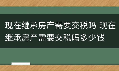 现在继承房产需要交税吗 现在继承房产需要交税吗多少钱