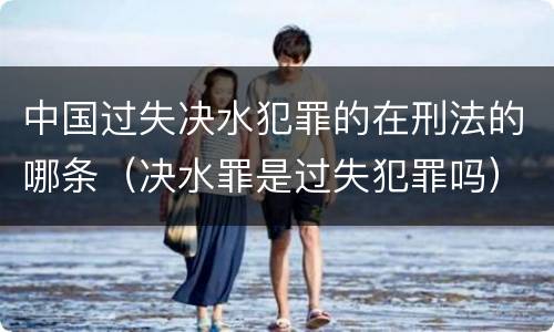 中国过失决水犯罪的在刑法的哪条（决水罪是过失犯罪吗）