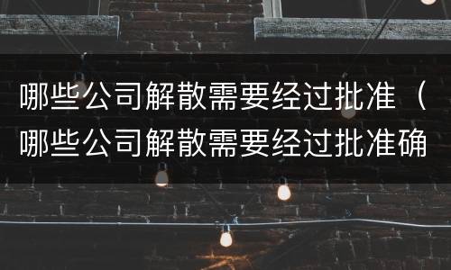 哪些公司解散需要经过批准（哪些公司解散需要经过批准确认）