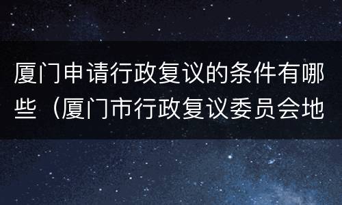 厦门申请行政复议的条件有哪些（厦门市行政复议委员会地址）