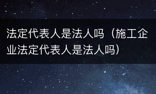 法定代表人是法人吗（施工企业法定代表人是法人吗）