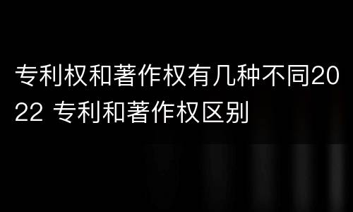 专利权和著作权有几种不同2022 专利和著作权区别