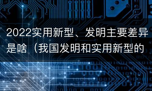 2022实用新型、发明主要差异是啥（我国发明和实用新型的标准）