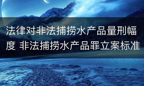 法律对非法捕捞水产品量刑幅度 非法捕捞水产品罪立案标准,量刑