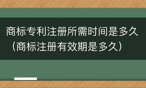 商标专利注册所需时间是多久（商标注册有效期是多久）
