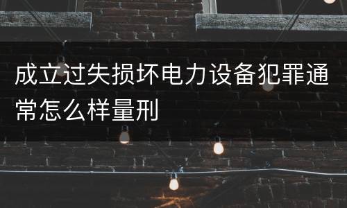 成立过失损坏电力设备犯罪通常怎么样量刑