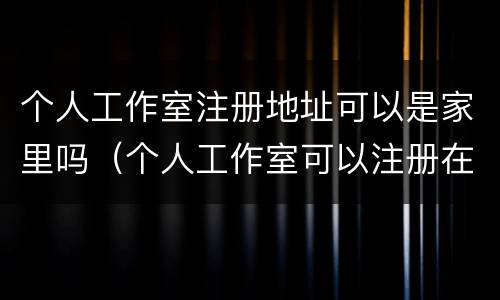 个人工作室注册地址可以是家里吗（个人工作室可以注册在家里吗）