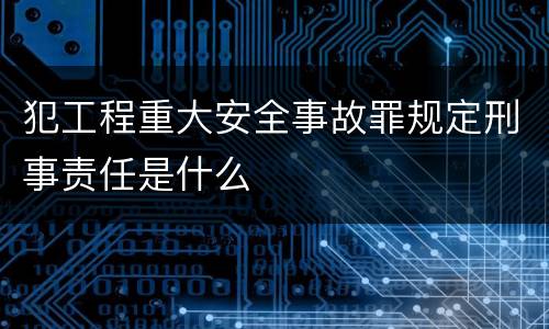 犯工程重大安全事故罪规定刑事责任是什么