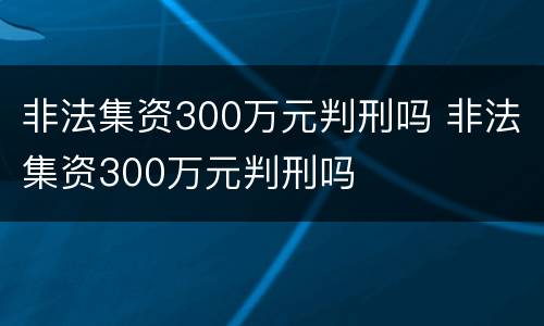 非法集资300万元判刑吗 非法集资300万元判刑吗