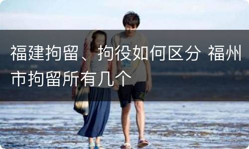 福建拘留、拘役如何区分 福州市拘留所有几个