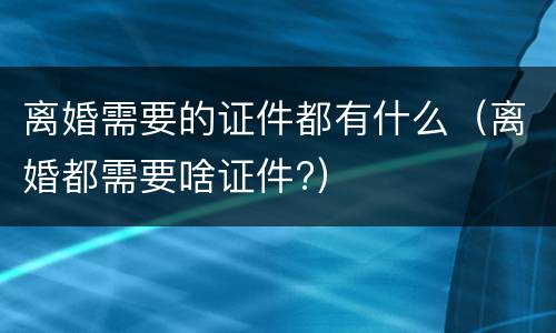 离婚需要的证件都有什么（离婚都需要啥证件?）