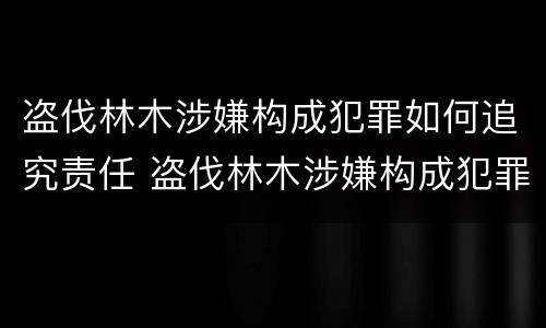 盗伐林木涉嫌构成犯罪如何追究责任 盗伐林木涉嫌构成犯罪如何追究责任呢