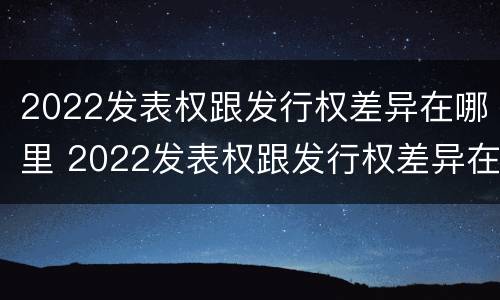 2022发表权跟发行权差异在哪里 2022发表权跟发行权差异在哪里可以查到