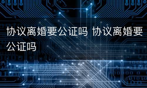 协议离婚要公证吗 协议离婚要公证吗