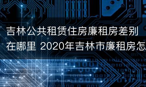 吉林公共租赁住房廉租房差别在哪里 2020年吉林市廉租房怎么样