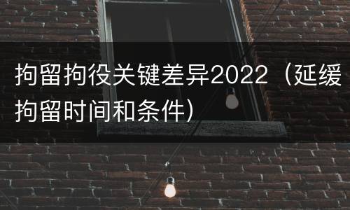 拘留拘役关键差异2022（延缓拘留时间和条件）
