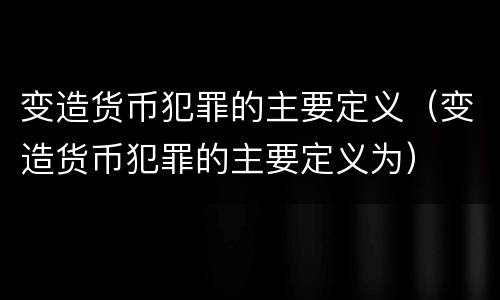 变造货币犯罪的主要定义（变造货币犯罪的主要定义为）