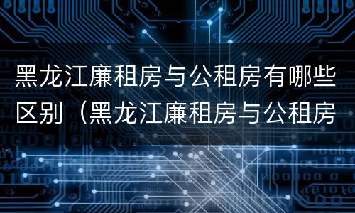 黑龙江廉租房与公租房有哪些区别（黑龙江廉租房与公租房有哪些区别呢）