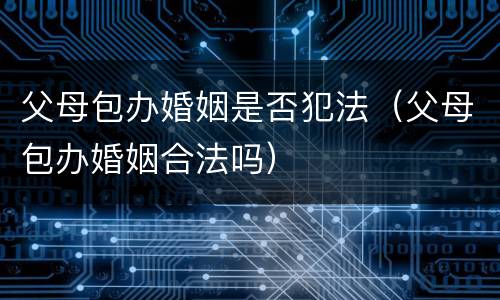 父母包办婚姻是否犯法（父母包办婚姻合法吗）