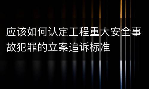 应该如何认定工程重大安全事故犯罪的立案追诉标准