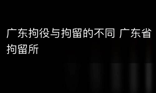 广东拘役与拘留的不同 广东省拘留所