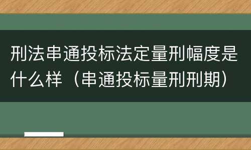 刑法串通投标法定量刑幅度是什么样（串通投标量刑刑期）