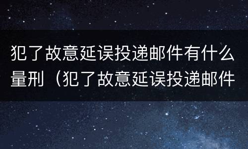 犯了故意延误投递邮件有什么量刑（犯了故意延误投递邮件有什么量刑依据）