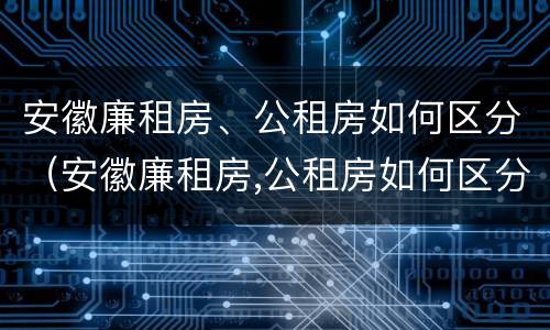 安徽廉租房、公租房如何区分（安徽廉租房,公租房如何区分的）