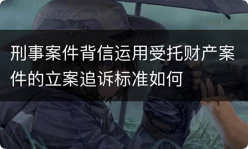 刑事案件背信运用受托财产案件的立案追诉标准如何
