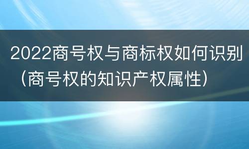 2022商号权与商标权如何识别（商号权的知识产权属性）