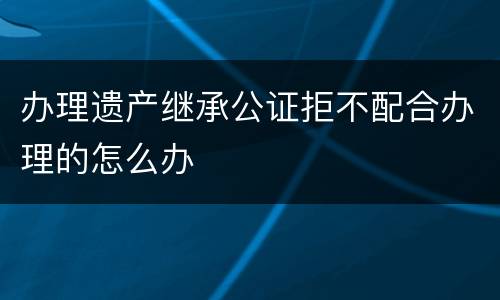 办理遗产继承公证拒不配合办理的怎么办