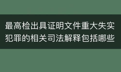 最高检出具证明文件重大失实犯罪的相关司法解释包括哪些主要内容