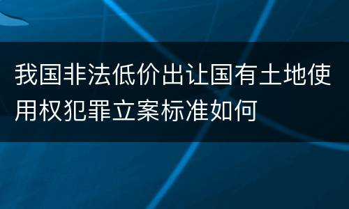 我国非法低价出让国有土地使用权犯罪立案标准如何