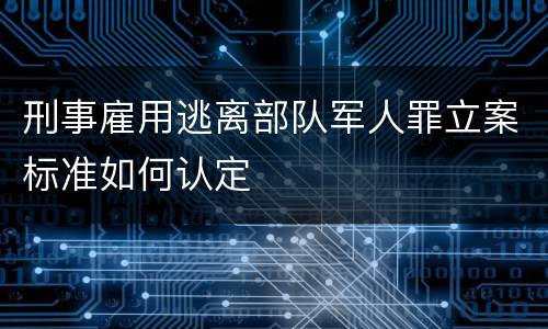 刑事雇用逃离部队军人罪立案标准如何认定
