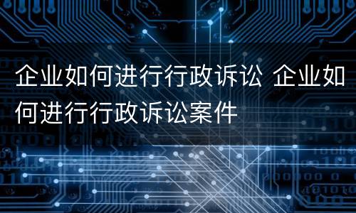 企业如何进行行政诉讼 企业如何进行行政诉讼案件