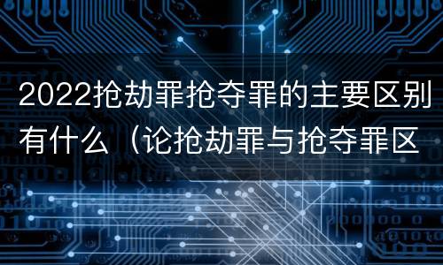 2022抢劫罪抢夺罪的主要区别有什么（论抢劫罪与抢夺罪区别）