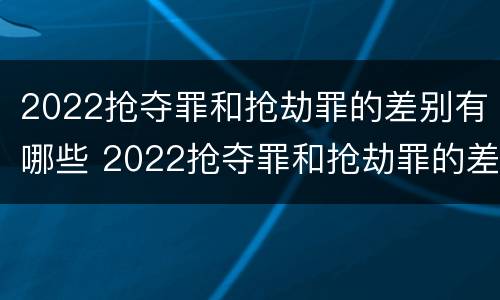 2022抢夺罪和抢劫罪的差别有哪些 2022抢夺罪和抢劫罪的差别有哪些呢