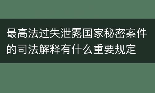 最高法过失泄露国家秘密案件的司法解释有什么重要规定