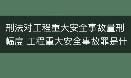 刑法对工程重大安全事故量刑幅度 工程重大安全事故罪是什么犯罪
