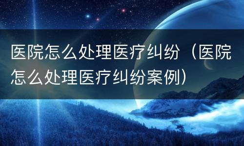 医院怎么处理医疗纠纷（医院怎么处理医疗纠纷案例）