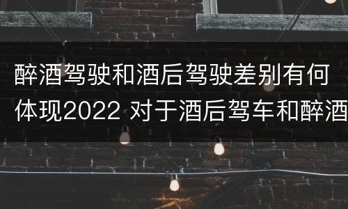 醉酒驾驶和酒后驾驶差别有何体现2022 对于酒后驾车和醉酒驾车的界定
