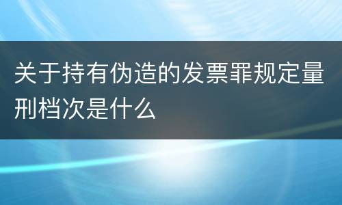 关于持有伪造的发票罪规定量刑档次是什么