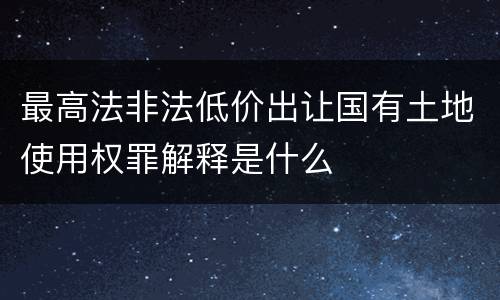 最高法非法低价出让国有土地使用权罪解释是什么