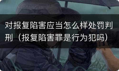 对报复陷害应当怎么样处罚判刑（报复陷害罪是行为犯吗）