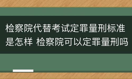 检察院代替考试定罪量刑标准是怎样 检察院可以定罪量刑吗