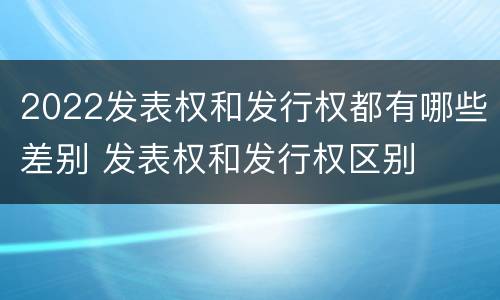 2022发表权和发行权都有哪些差别 发表权和发行权区别