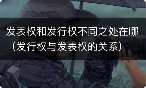 发表权和发行权不同之处在哪（发行权与发表权的关系）