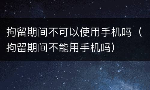 拘留期间不可以使用手机吗（拘留期间不能用手机吗）