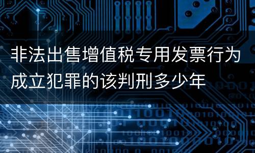 非法出售增值税专用发票行为成立犯罪的该判刑多少年